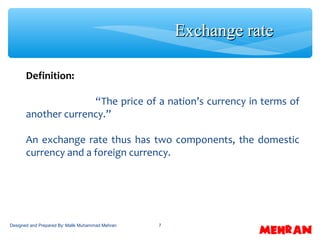 7
Definition:
“The price of a nation’s currency in terms of
another currency.”
An exchange rate thus has two components, the domestic
currency and a foreign currency.
Exchange rateExchange rate
Designed and Prepared By: Malik Muhammad Mehran
 