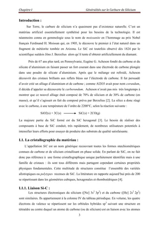 Chapitre I Généralités sur le Carbure de Silicium
3
Introduction :
Sur Terre, le carbure de silicium n‟a quasiment pas d‟existence naturelle. C‟est un
matériau artificiel essentiellement synthétisé pour les besoins de la technologie. Il est
néanmoins connu en gemmologie sous le nom de moissanite en l‟hommage au prix Nobel
français Ferdinand H. Moissan qui, en 1905, le découvre le premier à l‟état naturel dans un
fragment de météorite tombée en Arizona. Le SiC est toutefois observé dès 1824 par le
scientifique suédois Jöns J. Berzelius alors qu‟il tente d‟obtenir artificiellement du diamant.
Près de 67 ans plus tard, en Pennsylvanie, Eugène G. Acheson fondit du carbone et du
silicate d‟aluminium en faisant passer un fort courant dans une électrode de carbone plongée
dans une poudre de silicate d‟aluminium. Après que le mélange eut refroidi, Acheson
découvrit des cristaux brillants aux reflets bleus sur l‟électrode de carbone. Il fut persuadé
d‟avoir créé un alliage d‟aluminium et de carbone ; comme Al2O3 avait pour nom corundum,
il décida d‟appeler sa découverte le carborundum. Acheson n‟avait pas mis très longtemps à
montrer que ce nouvel alliage était composé de 70% de silicium et de 30% de carbone (en
masse), et qu‟il s‟agissait en fait du composé prévu par Berzelius [2]. La silice a donc réagi
avec le carbone, à une température de l‟ordre de 2200°C, selon la réaction suivante :
SiO2(s) + 3C(s) SiC(s) + 2CO(g)
La majeure partie du SiC formé est du SiC hexagonal [3]. Le besoin de réaliser des
composants à base de SiC conduit, très rapidement, de nombreux utilisateurs potentiels à
intensifier leurs efforts pour essayer de produire des substrats de qualité satisfaisante.
I.1. La cristallographie du matériau :
L‟appellation SiC est un nom générique recouvrant toutes les formes stœchiométriques
connues de carbone et de silicium cristallisant en phase solide. En parlant de SiC, on ne fait
donc pas référence à une forme cristallographique unique parfaitement identifiée mais à une
famille de cristaux : ils sont tous différents mais partagent cependant certaines propriétés
physiques fondamentales. Cette multitude de structures constitue l‟ensemble des variétés
allotropiques ou polytypes recenses de SiC. La littérature en rapporte aujourd‟hui prés de 200
se répartissant dans les géométries cubiques, hexagonales et rhomboédriques [4].
I.1.1. Liaison Si-C :
Les structures électroniques du silicium ([Ne] 3s2
3p2
) et du carbone ([He] 2s2
2p2
)
sont similaires. Ils appartiennent à la colonne IV du tableau périodique. En volume, les quatre
électrons de valence se répartissent sur les orbitales hybrides sp3
suivant une structure en
tétraèdre au centre duquel un atome de carbone (ou de silicium) est en liaison avec les atomes
 
