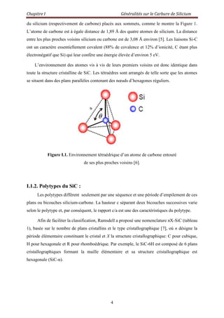 Chapitre I Généralités sur le Carbure de Silicium
4
du silicium (respectivement de carbone) placés aux sommets, comme le montre la Figure 1.
L‟atome de carbone est à égale distance de 1,89 Å des quatre atomes de silicium. La distance
entre les plus proches voisins silicium ou carbone est de 3,08 Å environ [5]. Les liaisons Si-C
ont un caractère essentiellement covalent (88% de covalence et 12% d‟ionicité, C étant plus
électronégatif que Si) qui leur confère une énergie élevée d‟environ 5 eV.
L‟environnement des atomes vis à vis de leurs premiers voisins est donc identique dans
toute la structure cristalline de SiC. Les tétraèdres sont arrangés de telle sorte que les atomes
se situent dans des plans parallèles contenant des nœuds d‟hexagones réguliers.
Figure I.1. Environnement tétraédrique d‟un atome de carbone entouré
de ses plus proches voisins [6].
I.1.2. Polytypes du SiC :
Les polytypes diffèrent seulement par une séquence et une période d‟empilement de ces
plans ou bicouches silicium-carbone. La hauteur c séparant deux bicouches successives varie
selon le polytype et, par conséquent, le rapport c/a est une des caractéristiques du polytype.
Afin de faciliter la classification, Ramsdell a proposé une nomenclature nX-SiC (tableau
1), basée sur le nombre de plans cristallins et le type cristallographique [7], où n désigne la
période élémentaire constituant le cristal et X la structure cristallographique: C pour cubique,
H pour hexagonale et R pour rhomboédrique. Par exemple, le SiC-6H est composé de 6 plans
cristallographiques formant la maille élémentaire et sa structure cristallographique est
hexagonale (SiC-α).
 