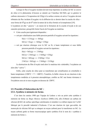 Chapitre I Généralités sur le Carbure de Silicium
11
Lorsque le flux d‟oxygène incident devient trop important, la surface de SiC se couvre
de silice et le phénomène d‟érosion se ralentit car l‟interface SiC/SiO2 qui va générer le
carbone nécessaire à l‟évaporation de CO(g) à la surface externe où arrive l‟oxygène devient
tributaire du flux incident d‟oxygène via la diffusion de ce dernier dans la couche de silice –
sous forme de O2
(g) ou de O2-
selon la nature de la silice formée et la température [19].
L‟oxydation est dite “ passive ”, en raison de la formation de la couche d‟oxyde et de son
caractère protecteur, puisqu'elle limite l'accès de l'oxygène au matériau.
 Cette couche peut également disparaître :
→ soit par volatilisation sous faible pression partielle d‟oxygène suivant les équations :
Si(s) + 1/2 O2(g) ↔ SiO(g)
SiC(s) + O2(g) ↔ SiO(g) + CO(g)
→ soit par réaction chimique avec le SiC ou Si, à haute température et sous faible
pression partielle d‟oxygène suivant les équations :
Si(s) + SiO2(g) ↔ 2 SiO(g)
SiC(s) + 2 SiO2(g) ↔ 3 SiO(g) + CO(g)
SiC(s) + SiO2(g) ↔ 2 SiO(g) + C(s)
2 SiC(s) + SiO2(g) ↔ 2 SiO(g) + 2 CO(g)
La destruction du film d‟oxyde rend alors le matériau très vulnérable, l‟oxydation est
alors dite “ active ”.
Enfin, cette couche de silice peut se transformer par cristallisation en cristobalite à
haute température (1200°C < T < 1400°C). Toutefois, la faible vitesse de ces réactions à des
températures modérées et à pression atmosphérique, confère au SiC une bonne résistance à
l'oxydation sous air et sous oxygène en dessous de 1200°C.
I.5. Procédés d’élaboration du SiC :
I.5.1. Synthèse à mémoire de forme.
C‟est dans les années 1980 que l‟équipe de Ledoux a mis au point cette synthèse à
mémoire de forme ou Shape Memory Synthesis (SMS) [14], afin d‟obtenir un carbure de
silicium (β-SiC) de surface spécifique satisfaisante et remédier à ce défaut majeur de l‟α-SiC
fabriqué par le procédé industriel d‟Acheson. C‟est une réaction de type gaz-solide, du
monoxyde de silicium SiO qui va attaquer un noyau carboné pour le transformer en SiC. Le
noyau carboné garde sa forme macroscopique après synthèse d‟où le nom de « synthèse à
mémoire de forme ».
 