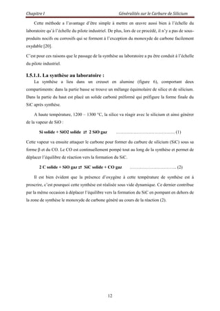 Chapitre I Généralités sur le Carbure de Silicium
12
Cette méthode a l‟avantage d‟être simple à mettre en œuvre aussi bien à l‟échelle du
laboratoire qu‟à l‟échelle du pilote industriel. De plus, lors de ce procédé, il n‟y a pas de sous-
produits nocifs ou corrosifs qui se forment à l‟exception du monoxyde de carbone facilement
oxydable [20].
C‟est pour ces raisons que le passage de la synthèse au laboratoire a pu être conduit à l‟échelle
du pilote industriel.
I.5.1.1. La synthèse au laboratoire :
La synthèse a lieu dans un creuset en alumine (figure 6), comportant deux
compartiments: dans la partie basse se trouve un mélange équimolaire de silice et de silicium.
Dans la partie du haut est placé un solide carboné préformé qui préfigure la forme finale du
SiC après synthèse.
A haute température, 1200 – 1300 °C, la silice va réagir avec le silicium et ainsi générer
de la vapeur de SiO :
Si solide + SiO2 solide ⇄ 2 SiO gaz …………………………………. (1)
Cette vapeur va ensuite attaquer le carbone pour former du carbure de silicium (SiC) sous sa
forme β et du CO. Le CO est continuellement pompé tout au long de la synthèse et permet de
déplacer l‟équilibre de réaction vers la formation du SiC.
2 C solide + SiO gaz ⇄ SiC solide + CO gaz ………………………….. (2)
Il est bien évident que la présence d‟oxygène à cette température de synthèse est à
proscrire, c‟est pourquoi cette synthèse est réalisée sous vide dynamique. Ce dernier contribue
par la même occasion à déplacer l‟équilibre vers la formation du SiC en pompant en dehors de
la zone de synthèse le monoxyde de carbone généré au cours de la réaction (2).
 