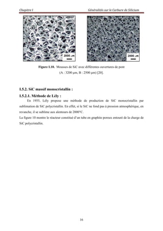 Chapitre I Généralités sur le Carbure de Silicium
16
Figure I.10. Mousses de SiC avec différentes ouvertures de pont
(A : 3200 μm, B : 2500 μm) [20].
I.5.2. SiC massif monocristallin :
I.5.2.1. Méthode de Lély :
En 1955, Lély propose une méthode de production de SiC monocristallin par
sublimation de SiC polycristallin. En effet, si le SiC ne fond pas à pression atmosphérique, en
revanche, il se sublime aux alentours de 2000°C.
La figure 10 montre le réacteur constitué d‟un tube en graphite poreux entouré de la charge de
SiC polycristallin.
 