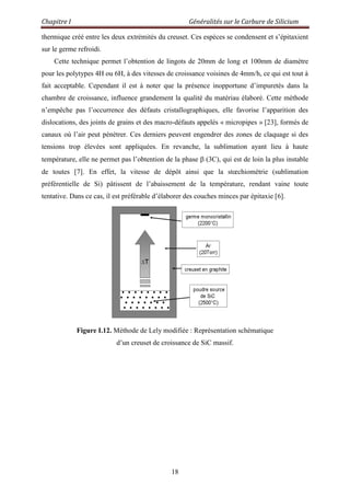 Chapitre I Généralités sur le Carbure de Silicium
18
thermique créé entre les deux extrémités du creuset. Ces espèces se condensent et s‟épitaxient
sur le germe refroidi.
Cette technique permet l‟obtention de lingots de 20mm de long et 100mm de diamètre
pour les polytypes 4H ou 6H, à des vitesses de croissance voisines de 4mm/h, ce qui est tout à
fait acceptable. Cependant il est à noter que la présence inopportune d‟impuretés dans la
chambre de croissance, influence grandement la qualité du matériau élaboré. Cette méthode
n‟empêche pas l‟occurrence des défauts cristallographiques, elle favorise l‟apparition des
dislocations, des joints de grains et des macro-défauts appelés « micropipes » [23], formés de
canaux où l‟air peut pénétrer. Ces derniers peuvent engendrer des zones de claquage si des
tensions trop élevées sont appliquées. En revanche, la sublimation ayant lieu à haute
température, elle ne permet pas l‟obtention de la phase (3C), qui est de loin la plus instable
de toutes [7]. En effet, la vitesse de dépôt ainsi que la stœchiométrie (sublimation
préférentielle de Si) pâtissent de l‟abaissement de la température, rendant vaine toute
tentative. Dans ce cas, il est préférable d‟élaborer des couches minces par épitaxie [6].
Figure I.12. Méthode de Lely modifiée : Représentation schématique
d‟un creuset de croissance de SiC massif.
 