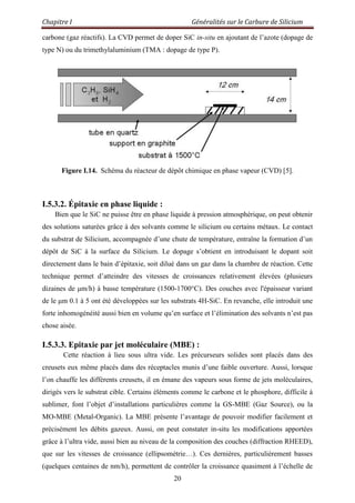 Chapitre I Généralités sur le Carbure de Silicium
20
carbone (gaz réactifs). La CVD permet de doper SiC in-situ en ajoutant de l‟azote (dopage de
type N) ou du trimethylaluminium (TMA : dopage de type P).
Figure I.14. Schéma du réacteur de dépôt chimique en phase vapeur (CVD) [5].
I.5.3.2. Épitaxie en phase liquide :
Bien que le SiC ne puisse être en phase liquide à pression atmosphérique, on peut obtenir
des solutions saturées grâce à des solvants comme le silicium ou certains métaux. Le contact
du substrat de Silicium, accompagnée d‟une chute de température, entraîne la formation d‟un
dépôt de SiC à la surface du Silicium. Le dopage s‟obtient en introduisant le dopant soit
directement dans le bain d‟épitaxie, soit dilué dans un gaz dans la chambre de réaction. Cette
technique permet d‟atteindre des vitesses de croissances relativement élevées (plusieurs
dizaines de μm/h) à basse température (1500-1700°C). Des couches avec l'épaisseur variant
de le μm 0.1 à 5 ont été développées sur les substrats 4H-SiC. En revanche, elle introduit une
forte inhomogénéité aussi bien en volume qu‟en surface et l‟élimination des solvants n‟est pas
chose aisée.
I.5.3.3. Epitaxie par jet moléculaire (MBE) :
Cette réaction à lieu sous ultra vide. Les précurseurs solides sont placés dans des
creusets eux même placés dans des réceptacles munis d‟une faible ouverture. Aussi, lorsque
l‟on chauffe les différents creusets, il en émane des vapeurs sous forme de jets moléculaires,
dirigés vers le substrat cible. Certains éléments comme le carbone et le phosphore, difficile à
sublimer, font l‟objet d‟installations particulières comme la GS-MBE (Gaz Source), ou la
MO-MBE (Metal-Organic). La MBE présente l‟avantage de pouvoir modifier facilement et
précisément les débits gazeux. Aussi, on peut constater in-situ les modifications apportées
grâce à l‟ultra vide, aussi bien au niveau de la composition des couches (diffraction RHEED),
que sur les vitesses de croissance (ellipsométrie…). Ces dernières, particulièrement basses
(quelques centaines de nm/h), permettent de contrôler la croissance quasiment à l‟échelle de
 