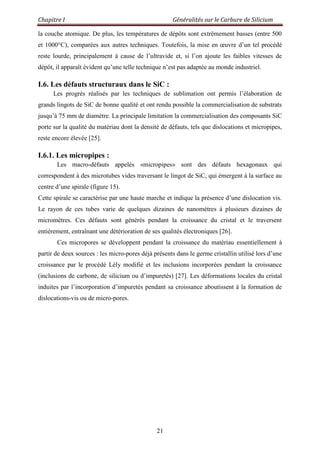 Chapitre I Généralités sur le Carbure de Silicium
21
la couche atomique. De plus, les températures de dépôts sont extrêmement basses (entre 500
et 1000°C), comparées aux autres techniques. Toutefois, la mise en œuvre d‟un tel procédé
reste lourde, principalement à cause de l‟ultravide et, si l‟on ajoute les faibles vitesses de
dépôt, il apparaît évident qu‟une telle technique n‟est pas adaptée au monde industriel.
I.6. Les défauts structuraux dans le SiC :
Les progrès réalisés par les techniques de sublimation ont permis l‟élaboration de
grands lingots de SiC de bonne qualité et ont rendu possible la commercialisation de substrats
jusqu‟à 75 mm de diamètre. La principale limitation la commercialisation des composants SiC
porte sur la qualité du matériau dont la densité de défauts, tels que dislocations et micropipes,
reste encore élevée [25].
I.6.1. Les micropipes :
Les macro-défauts appelés «micropipes» sont des défauts hexagonaux qui
correspondent à des microtubes vides traversant le lingot de SiC, qui émergent à la surface au
centre d‟une spirale (figure 15).
Cette spirale se caractérise par une haute marche et indique la présence d‟une dislocation vis.
Le rayon de ces tubes varie de quelques dizaines de nanomètres à plusieurs dizaines de
micromètres. Ces défauts sont générés pendant la croissance du cristal et le traversent
entièrement, entraînant une détérioration de ses qualités électroniques [26].
Ces micropores se développent pendant la croissance du matériau essentiellement à
partir de deux sources : les micro-pores déjà présents dans le germe cristallin utilisé lors d‟une
croissance par le procédé Lély modifié et les inclusions incorporées pendant la croissance
(inclusions de carbone, de silicium ou d‟impuretés) [27]. Les déformations locales du cristal
induites par l‟incorporation d‟impuretés pendant sa croissance aboutissent à la formation de
dislocations-vis ou de micro-pores.
 