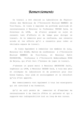 Remerciements
Ce travail a été réalisé au Laboratoire de Physico-
chimie des Matériaux de l’Université Mouloud MAMMERI de
Tizi-Ouzou. Je tiens à exprimer ma profonde gratitude et
reconnaissance à Monsieur le Professeur YEFSAH Saïd, le
Directeur du LPCM, de m’avoir proposé ce sujet et
consenti tant d’efforts et de temps pour diriger ce
travail. Je le remercie pour sa confiance, ses conseils
avisés et les efforts qu’il a consentis pour créer un
véritable espace de travail.
Je tiens également à remercier les membres du jury,
Monsieur Ali BILEK, Maître de conférences à l’Université
Mouloud MAMMERI de Tizi-Ouzou, et Monsieur Hafit
KHIREDDINE, Professeur à l’Université Abderrahmane MIRA
de Bejaia, qui m’ont fait l’honneur de juger ce travail.
J’adresse un grand merci à Monsieur AMIROUCHE Saïfi,
Ingénieur au LPCM, à Monsieur SEGHAR Saïd, à tous mes amis
et collègues du laboratoire et de promotion pour leur
bonne humeur, leur aide et encouragement et le réconfort
qu'ils m'ont apporté.
Mes remerciements vont également à tous les enseignants
qui ont contribué à ma formation.
Qu’il me soit permis de remercier et d’exprimer ma
reconnaissance à ma famille d’être si patiente et qui a
supporté mon indisponibilité tout au long de mon cursus.
 