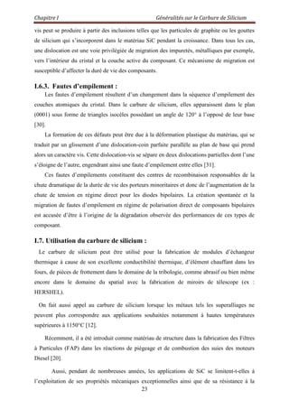 Chapitre I Généralités sur le Carbure de Silicium
23
vis peut se produire à partir des inclusions telles que les particules de graphite ou les gouttes
de silicium qui s‟incorporent dans le matériau SiC pendant la croissance. Dans tous les cas,
une dislocation est une voie privilégiée de migration des impuretés, métalliques par exemple,
vers l‟intérieur du cristal et la couche active du composant. Ce mécanisme de migration est
susceptible d‟affecter la duré de vie des composants.
I.6.3. Fautes d’empilement :
Les fautes d‟empilement résultent d‟un changement dans la séquence d‟empilement des
couches atomiques du cristal. Dans le carbure de silicium, elles apparaissent dans le plan
(0001) sous forme de triangles isocèles possédant un angle de 120° à l‟opposé de leur base
[30].
La formation de ces défauts peut être due à la déformation plastique du matériau, qui se
traduit par un glissement d‟une dislocation-coin parfaite parallèle au plan de base qui prend
alors un caractère vis. Cette dislocation-vis se sépare en deux dislocations partielles dont l‟une
s‟éloigne de l‟autre, engendrant ainsi une faute d‟empilement entre elles [31].
Ces fautes d‟empilements constituent des centres de recombinaison responsables de la
chute dramatique de la durée de vie des porteurs minoritaires et donc de l‟augmentation de la
chute de tension en régime direct pour les diodes bipolaires. La création spontanée et la
migration de fautes d‟empilement en régime de polarisation direct de composants bipolaires
est accusée d‟être à l‟origine de la dégradation observée des performances de ces types de
composant.
I.7. Utilisation du carbure de silicium :
Le carbure de silicium peut être utilisé pour la fabrication de modules d‟échangeur
thermique à cause de son excellente conductibilité thermique, d‟élément chauffant dans les
fours, de pièces de frottement dans le domaine de la tribologie, comme abrasif ou bien même
encore dans le domaine du spatial avec la fabrication de miroirs de télescope (ex :
HERSHEL).
On fait aussi appel au carbure de silicium lorsque les métaux tels les superalliages ne
peuvent plus correspondre aux applications souhaitées notamment à hautes températures
supérieures à 1150°C [12].
Récemment, il a été introduit comme matériau de structure dans la fabrication des Filtres
à Particules (FAP) dans les réactions de piégeage et de combustion des suies des moteurs
Diesel [20].
Aussi, pendant de nombreuses années, les applications de SiC se limitent-t-elles à
l‟exploitation de ses propriétés mécaniques exceptionnelles ainsi que de sa résistance à la
 