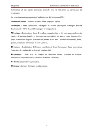 Chapitre I Généralités sur le Carbure de Silicium
24
température et aux agents chimiques corrosifs pour la réalisation de céramiques de
revêtement.
On peut citer quelques domaines d‟application du SiC ci-dessous [32] :
Thermomécanique : turbines, moteurs, aubes, soupapes, tuyères.
Thermique : fibres réfractaires, échangeur de chaleur (échangeur thermique pouvant
fonctionner à 1400°C (Société Céramiques et Composites)).
Mécanique : abrasion (sous forme de poudres, ou agglomérés, et liés entre eux sous forme de
meules, de papiers abrasifs...), frottement et usure (joints de pompe à eau d‟automobile),
joints d‟étanchéité (bague d‟étanchéité de pompes à eau pour l‟industrie automobile), buses,
paliers, roulements (frottement et usure), abrasif.
Électriques : la réalisation d‟éléments chauffants de fours électriques à haute température
(propriétés de conductivité ou de semi- conductivité)
Électronique : dopé avec de l‟oxyde de béryllium isolant (substrats et boîtiers),
semiconduction (thermistance, varistance et élément chauffant).
Nucléaire : encapsulation, protection.
Chimique : réacteurs chimiques en pétrochimie.
 