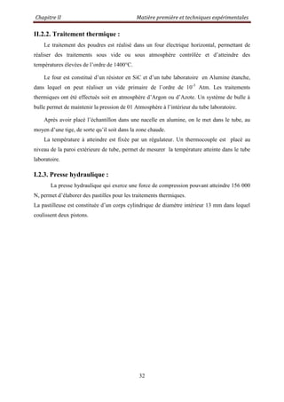 Chapitre II Matière première et techniques expérimentales
32
II.2.2. Traitement thermique :
Le traitement des poudres est réalisé dans un four électrique horizontal, permettant de
réaliser des traitements sous vide ou sous atmosphère contrôlée et d‟atteindre des
températures élevées de l‟ordre de 1400°C.
Le four est constitué d‟un résistor en SiC et d‟un tube laboratoire en Alumine étanche,
dans lequel on peut réaliser un vide primaire de l‟ordre de 10-3
Atm. Les traitements
thermiques ont été effectués soit en atmosphère d‟Argon ou d‟Azote. Un système de bulle à
bulle permet de maintenir la pression de 01 Atmosphère à l‟intérieur du tube laboratoire.
Après avoir placé l‟échantillon dans une nacelle en alumine, on le met dans le tube, au
moyen d‟une tige, de sorte qu‟il soit dans la zone chaude.
La température à atteindre est fixée par un régulateur. Un thermocouple est placé au
niveau de la paroi extérieure de tube, permet de mesurer la température atteinte dans le tube
laboratoire.
I.2.3. Presse hydraulique :
La presse hydraulique qui exerce une force de compression pouvant atteindre 156 000
N, permet d‟élaborer des pastilles pour les traitements thermiques.
La pastilleuse est constituée d‟un corps cylindrique de diamètre intérieur 13 mm dans lequel
coulissent deux pistons.
 