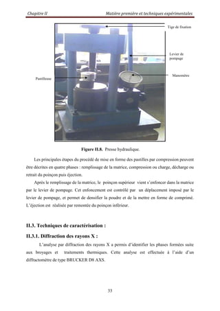 Chapitre II Matière première et techniques expérimentales
33
Figure II.8. Presse hydraulique.
Les principales étapes du procédé de mise en forme des pastilles par compression peuvent
être décrites en quatre phases : remplissage de la matrice, compression ou charge, décharge ou
retrait du poinçon puis éjection.
Après le remplissage de la matrice, le poinçon supérieur vient s‟enfoncer dans la matrice
par le levier de pompage. Cet enfoncement est contrôlé par un déplacement imposé par le
levier de pompage, et permet de densifier la poudre et de la mettre en forme de comprimé.
L‟éjection est réalisée par remontée du poinçon inférieur.
II.3. Techniques de caractérisation :
II.3.1. Diffraction des rayons X :
L‟analyse par diffraction des rayons X a permis d‟identifier les phases formées suite
aux broyages et traitements thermiques. Cette analyse est effectuée à l‟aide d‟un
diffractomètre de type BRUCKER D8 AXS.
Levier de
pompage
Manomètre
Tige de fixation
Pastilleuse
 