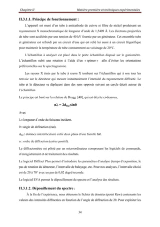 Chapitre II Matière première et techniques expérimentales
34
II.3.1.1. Principe de fonctionnement :
L‟appareil est muni d‟un tube à anticathode de cuivre et filtre de nickel produisant un
rayonnement X monochromatique de longueur d‟onde de 1,5409 Å. Les électrons projectiles
de tube sont accélérés par une tension de 40 kV fournie par un générateur. Cet ensemble tube
et générateur est refroidi par un circuit d‟eau qui est relié lui aussi à un circuit frigorifique
pour maintenir la température de tube constamment au voisinage de 20°C.
L‟échantillon à analyser est placé dans le porte échantillon disposé sur le goniomètre.
L‟échantillon subit une rotation à l‟aide d‟un « spimer » afin d‟éviter les orientations
préférentielles sur le spectrogramme.
Les rayons X émis par le tube à rayon X tombent sur l‟échantillon qui à son tour les
renvoie sur le détecteur qui mesure instantanément l‟intensité du rayonnement diffracté. Le
tube et le détecteur se déplacent dans des sens opposés suivant un cercle décrit autour de
l‟échantillon.
Le principe est basé sur la relation de Bragg [40], qui est décrite ci-dessous,
nλ = 2dhkl sinθ
Avec
λ : longueur d‟onde du faisceau incident.
θ : angle de diffraction (rad).
dhkl : distance interréticulaire entre deux plans d‟une famille hkl.
n : ordre de diffraction (entier positif).
Le diffractomètre est piloté par un microordinateur comprenant les logiciels de commande,
d‟enregistrement et de traitement des résultats.
Le logiciel Diffract Plus permet d‟introduire les paramètres d‟analyse (temps d‟exposition, le
pas de rotation du détecteur, l‟intervalle de balayage, etc. Pour nos analyses, l‟intervalle choisi
est de 20 à 70° avec un pas de 0,02 degré/seconde.
Le logiciel EVA permet le dépouillement du spectre et l‟analyse des résultats.
II.3.1.2. Dépouillement du spectre :
À la fin de l‟expérience, nous obtenons le fichier de données (point Raw) contenants les
valeurs des intensités diffractées en fonction de l‟angle de diffraction de 2θ. Pour exploiter les
 