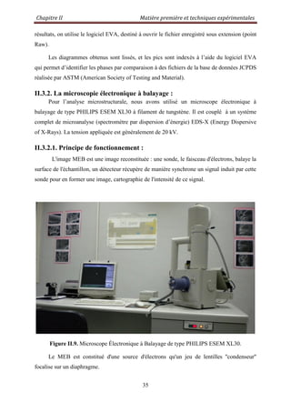Chapitre II Matière première et techniques expérimentales
35
résultats, on utilise le logiciel EVA, destiné à ouvrir le fichier enregistré sous extension (point
Raw).
Les diagrammes obtenus sont lissés, et les pics sont indexés à l‟aide du logiciel EVA
qui permet d‟identifier les phases par comparaison à des fichiers de la base de données JCPDS
réalisée par ASTM (American Society of Testing and Material).
II.3.2. La microscopie électronique à balayage :
Pour l‟analyse microstructurale, nous avons utilisé un microscope électronique à
balayage de type PHILIPS ESEM XL30 à filament de tungstène. Il est couplé à un système
complet de microanalyse (spectromètre par dispersion d‟énergie) EDS-X (Energy Dispersive
of X-Rays). La tension appliquée est généralement de 20 kV.
II.3.2.1. Principe de fonctionnement :
L'image MEB est une image reconstituée : une sonde, le faisceau d'électrons, balaye la
surface de l'échantillon, un détecteur récupère de manière synchrone un signal induit par cette
sonde pour en former une image, cartographie de l'intensité de ce signal.
Figure II.9. Microscope Électronique à Balayage de type PHILIPS ESEM XL30.
Le MEB est constitué d'une source d'électrons qu'un jeu de lentilles ''condenseur''
focalise sur un diaphragme.
 