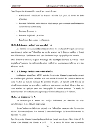 Chapitre II Matière première et techniques expérimentales
36
Sous l'impact du faisceau d'électrons, il y a essentiellement :
Rétrodiffusion d'électrons du faisceau incident avec plus ou moins de perte
d'énergie;
Émission d'électrons secondaires de faible énergie, provenant des couches externes
des atomes de l'échantillon ;
Émission de rayons X ;
Émission de photons UV-visible ;
Écoulement d'un courant vers la masse.
II.2.2.2. L'image en électrons secondaires :
Les électrons secondaires (SE) sont des électrons des couches électroniques supérieures
des atomes de surface de l‟échantillon qui ont été arrachés par le faisceau incident et ils ont
une faible énergie. Les électrons émis vont former une image topographique du matériau.
Dans ce mode d‟émission, un point de l‟image est d‟autant plus clair que le point de l‟objet
émit plus d‟électrons. La meilleure résolution en électrons secondaires est obtenue avec des
éléments lourds.
II.2.2.3. L'image en électrons rétrodiffusés :
Les électrons rétrodiffusés (BSE) sont des électrons du faisceau incident qui ressortent
du matériau après plusieurs collisions avec des atomes de celui-ci. Le contraste obtenu est
donc fonction du numéro atomique des éléments présents. Un élément lourd donnera un
signal intense et donc une zone claire; un élément léger donnera un signal faible et donc une
zone sombre, en quelque sorte une cartographie de numéro atomique. Ce mode de
fonctionnement nécessite une surface plane pour minimiser le contraste dû au relief.
II.2.3. La microanalyse X
La microanalyse X permet une analyse élémentaire, par détection des raies
caractéristiques X des éléments en présence.
Lorsqu'un faisceau d'électrons interagit avec l'échantillon à analyser, des électrons des
niveaux de cœur sont éjectés. Les photons X sont caractéristiques de la transition et donc de
l'élément concerné.
Les électrons du faisceau incident qui possèdent une énergie supérieure à l‟énergie (seuil) de
liaison d‟un électron sur l‟orbite n (n=K, L, M,...) autour du noyau sont notamment
 