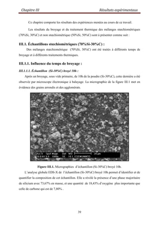 Chapitre III Résultats expérimentaux
39
Ce chapitre comporte les résultats des expériences menées au cours de ce travail.
Les résultats du broyage et du traitement thermique des mélanges stœchiométriques
(70%Si, 30%C) et non stœchiométrique (50%Si, 50%C) sont à présenter comme suit :
III.1. Échantillons stœchiométriques (70%Si-30%C) :
Des mélanges stœchiométrique (70%Si, 30%C) ont été traités à différents temps de
broyage et à différents traitements thermiques.
III.1.1. Influence du temps de broyage :
III.1.1.1. Échantillon (Si-30%C) broyé 10h :
Après un broyage, sous vide primaire, de 10h de la poudre (Si-30%C), cette dernière a été
observée par microscope électronique à balayage. La micrographie de la figure III.1 met en
évidence des grains arrondis et des agglomérats.
Figure III.1. Micrographies d‟échantillon (Si-30%C) broyé 10h.
L‟analyse globale EDS-X de l‟échantillon (Si-30%C) broyé 10h permet d‟identifier et de
quantifier la composition de cet échantillon. Elle a révélé la présence d‟une phase majoritaire
de silicium avec 73,67% en masse, et une quantité de 18,43% d‟oxygène plus importante que
celle de carbone qui est de 7,80% .
 