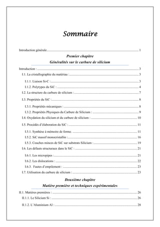 Sommaire
Introduction générale.................................................................................................................. 1
Premier chapitre
Généralités sur le carbure de silicium
Introduction :.............................................................................................................................. 3
I.1. La cristallographie du matériau :...................................................................................... 3
I.1.1. Liaison Si-C :............................................................................................................. 3
I.1.2. Polytypes du SiC : ..................................................................................................... 4
I.2. La structure du carbure de silicium :................................................................................ 7
I.3. Propriétés du SiC :............................................................................................................ 8
I.3.1. Propriétés mécaniques :............................................................................................. 8
I.3.2. Propriétés Physiques du Carbure de Silicium : ......................................................... 9
I.4. Oxydation du silicium et du carbure de silicium : ......................................................... 10
I.5. Procédés d‟élaboration du SiC :..................................................................................... 11
I.5.1. Synthèse à mémoire de forme. ................................................................................ 11
I.5.2. SiC massif monocristallin :...................................................................................... 16
I.5.3. Couches minces de SiC sur substrats Silicium :...................................................... 19
I.6. Les défauts structuraux dans le SiC : ............................................................................. 21
I.6.1. Les micropipes :....................................................................................................... 21
I.6.2. Les dislocations : ..................................................................................................... 22
I.6.3. Fautes d‟empilement : ............................................................................................ 23
I.7. Utilisation du carbure de silicium : ................................................................................ 23
Deuxième chapitre
Matière première et techniques expérimentales
II.1. Matières premières : ......................................................................................................... 26
II.1.1. Le Silicium Si : .......................................................................................................... 26
II.1.2. L‟Aluminium Al : ...................................................................................................... 28
 