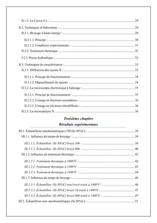 II.1.3. Le Cuivre Cu :............................................................................................................ 29
II.2. Techniques d‟élaboration : ............................................................................................... 29
II.2.1. Broyage à haute énergie :........................................................................................... 29
II.2.1.1. Principe : ............................................................................................................. 30
II.2.1.2. Conditions expérimentales :................................................................................ 31
II.2.2. Traitement thermique :............................................................................................... 32
I.2.3. Presse hydraulique : .................................................................................................... 32
II.3. Techniques de caractérisation :......................................................................................... 33
II.3.1. Diffraction des rayons X :.......................................................................................... 33
II.3.1.1. Principe de fonctionnement :............................................................................... 34
II.3.1.2. Dépouillement du spectre :.................................................................................. 34
II.3.2. La microscopie électronique à balayage :.................................................................. 35
II.3.2.1. Principe de fonctionnement :............................................................................... 35
II.2.2.2. L'image en électrons secondaires :...................................................................... 36
II.2.2.3. L'image en électrons rétrodiffusés : .................................................................... 36
II.2.3. La microanalyse X ..................................................................................................... 36
Troisième chapitre
Résultats expérimentaux
III.1. Échantillons stœchiométriques (70%Si-30%C) :............................................................ 39
III.1.1. Influence du temps de broyage :............................................................................... 39
III.1.1.1. Échantillon (Si-30%C) broyé 10h : .................................................................. 39
III.1.1.2. Échantillon (Si-30%C) broyé 60h : .................................................................. 40
III.1.2. Influence du traitement thermique :.......................................................................... 42
III.1.2.1. Traitement thermique à 1000°C : ...................................................................... 42
III.1.2.2. Traitement thermique à 1300°C : ...................................................................... 43
III.1.2.3. Traitement thermique à 1400°C : ...................................................................... 44
III.1.3. Influence du temps de broyage :............................................................................... 46
III.1.3.1. Échantillon (Si-30%C) non broyé traité à 1400°C : ........................................ 46
III.1.3.2. Échantillon (Si-30%C) broyé 1h traité à 1400°C : .......................................... 47
III.1.3.3. Échantillon (Si-30%C) broyé 60h traité à 1400°C : ........................................ 47
III.2. Échantillons non stœchiométriques (Si-50%C) : ............................................................ 51
 
