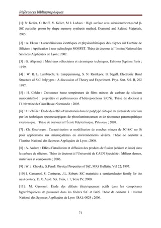 Références bibliographiques
71
[1]: N. Keller, O. Reiff, V. Keller, M J. Ledoux : High surface area submicrometer-sized β-
SiC particles grown by shape memory synthesis method. Diamond and Related Materials,
2005.
[2] : A. Ekoue : Caractérisations électriques et physicochimiques des oxydes sur Carbure de
Silicium : Application à une technologie MOSFET. Thèse de doctorat à l‟Institut National des
Sciences Appliquées de Lyon ; 2002.
[3] : G. Aliprandi : Matériaux réfractaires et céramiques techniques, Editions Septima Paris ;
1979.
[4] : W. R. L. Lambrecht, S. Limpijumnong, S. N. Rashkeev, B. Segall. Electronic Band
Structure of SiC Polytypes : A discussion of Theory and Experiment. Phys. Stat. Sol. B, 202
1997.
[5] : H. Colder : Croissance basse température de films minces de carbure de silicium
nanocristallisé : propriétés et performances d‟hétérojonctions SiC/Si. Thèse de doctorat à
l‟Université de Caen/Basse-Normandie ; 2005.
[6] : J. Lefevre : Étude des effets d‟irradiation dans le polytype cubique du carbure de silicium
par les techniques spectroscopiques de photoluminescences et de résonance paramagnétique
électronique. Thèse de doctorat à l‟École Polytechnique, Palaiseau ; 2008.
[7] : Ch. Gourbeyre : Caractérisation et modélisation de couches minces de 3C-SiC sur Si
pour applications aux microsystèmes en environnements sévères. Thèse de doctorat à
l‟Institut National des Sciences Appliquées de Lyon ; 2000.
[8] : A. Audren : Effets d‟irradiation et diffusion des produits de fission (césium et iode) dans
le carbure de silicium. Thèse de doctorat à l‟Université de CAEN Spécialité : Milieux denses,
matériaux et composants ; 2006.
[9] : W. J. Choyke, G.Pensl: Physical Properties of SiC, MRS Bulletin, Vol 22; 1997.
[10] J. Camassel, S. Contreras, J.L. Robert: SiC materials: a semiconductor family for the
next century. C. R. Acad. Sci. Paris, t. 1, Série IV, 2000.
[11] : M. Gassomi : Étude des défauts électriquement actifs dans les composants
hyperfréquences de puissance dans les filières SiC et GaN. Thèse de doctorat à l‟Institut
National des Sciences Appliquées de Lyon ISAL-0029 ; 2006.
 