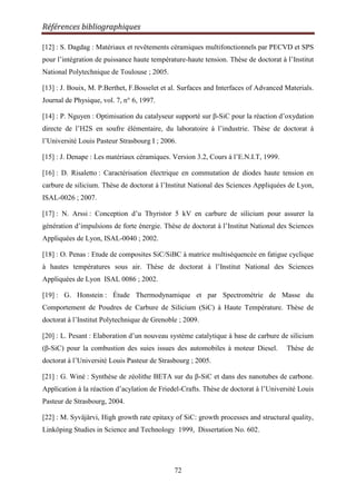 Références bibliographiques
72
[12] : S. Dagdag : Matériaux et revêtements céramiques multifonctionnels par PECVD et SPS
pour l‟intégration de puissance haute température-haute tension. Thèse de doctorat à l‟Institut
National Polytechnique de Toulouse ; 2005.
[13] : J. Bouix, M. P.Berthet, F.Bosselet et al. Surfaces and Interfaces of Advanced Materials.
Journal de Physique, vol. 7, n° 6, 1997.
[14] : P. Nguyen : Optimisation du catalyseur supporté sur β-SiC pour la réaction d‟oxydation
directe de l‟H2S en soufre élémentaire, du laboratoire à l‟industrie. Thèse de doctorat à
l‟Université Louis Pasteur Strasbourg I ; 2006.
[15] : J. Denape : Les matériaux céramiques. Version 3.2, Cours à l‟E.N.I.T, 1999.
[16] : D. Risaletto : Caractérisation électrique en commutation de diodes haute tension en
carbure de silicium. Thèse de doctorat à l‟Institut National des Sciences Appliquées de Lyon,
ISAL-0026 ; 2007.
[17] : N. Arssi : Conception d‟u Thyristor 5 kV en carbure de silicium pour assurer la
génération d‟impulsions de forte énergie. Thèse de doctorat à l‟Institut National des Sciences
Appliquées de Lyon, ISAL-0040 ; 2002.
[18] : O. Penas : Etude de composites SiC/SiBC à matrice multiséquencée en fatigue cyclique
à hautes températures sous air. Thèse de doctorat à l‟Institut National des Sciences
Appliquées de Lyon ISAL 0086 ; 2002.
[19] : G. Honstein : Étude Thermodynamique et par Spectrométrie de Masse du
Comportement de Poudres de Carbure de Silicium (SiC) à Haute Température. Thèse de
doctorat à l‟Institut Polytechnique de Grenoble ; 2009.
[20] : L. Pesant : Elaboration d‟un nouveau système catalytique à base de carbure de silicium
(β-SiC) pour la combustion des suies issues des automobiles à moteur Diesel. Thèse de
doctorat à l‟Université Louis Pasteur de Strasbourg ; 2005.
[21] : G. Winé : Synthèse de zéolithe BETA sur du β-SiC et dans des nanotubes de carbone.
Application à la réaction d‟acylation de Friedel-Crafts. Thèse de doctorat à l‟Université Louis
Pasteur de Strasbourg, 2004.
[22] : M. Syväjärvi, High growth rate epitaxy of SiC: growth processes and structural quality,
Linköping Studies in Science and Technology 1999, Dissertation No. 602.
 