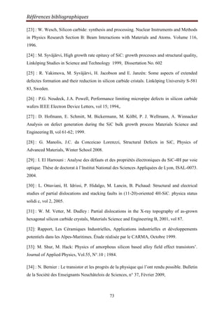 Références bibliographiques
73
[23] : W. Wesch, Silicon carbide: synthesis and processing. Nuclear Instruments and Methods
in Physics Research Section B: Beam Interactions with Materials and Atoms. Volume 116,
1996.
[24] : M. Syväjärvi, High growth rate epitaxy of SiC: growth processes and structural quality,
Linköping Studies in Science and Technology 1999, Dissertation No. 602
[25] : R. Yakimova, M. Syväjärvi, H. Jacobson and E. Janzén: Some aspects of extended
defectes formation and their reduction in silicon carbide cristals. Linköping University S-581
83, Sweden.
[26] : P.G. Neudeck, J.A. Powell, Performance limiting micropipe defects in silicon carbide
wafers IEEE Electron Device Letters, vol 15; 1994,.
[27] : D. Hofmann, E. Schmitt, M. Bickermann, M. Kölbl, P. J. Wellmann, A. Winnacker
Analysis on defect generation during the SiC bulk growth process Materials Science and
Engineering B, vol 61-62; 1999.
[28] : G. Manolis, J.C. da Conceicao Lorenzzi, Structural Defects in SiC, Physics of
Advanced Materials, Winter School 2008.
[29] : I. El Harrouni : Analyse des défauts et des propriétés électroniques du SiC-4H par voie
optique. Thèse de doctorat à l‟Institut National des Sciences Appliquées de Lyon, ISAL-0073.
2004.
[30] : L. Ottaviani, H. Idrissi, P. Hidalgo, M. Lancin, B. Pichaud: Structural and electrical
studies of partial dislocations and stacking faults in (11-20)-oriented 4H-SiC. physica status
solidi c, vol 2, 2005.
[31] : W. M. Vetter, M. Dudley : Partial dislocations in the X-ray topography of as-grown
hexagonal silicon carbide crystals, Materials Science and Engineering B, 2001, vol 87.
[32]: Rapport, Les Céramiques Industrielles, Applications industrielles et développements
potentiels dans les Alpes-Maritimes. Étude réalisée par le CARMA, Octobre 1999.
[33]: M. Shur, M. Hack: Physics of amorphous silicon based alloy field effect transistors‟.
Journal of Applied Physics, Vol.55, N°.10 ; 1984.
[34] : N. Bernier : Le transistor et les progrès de la physique qui l‟ont rendu possible. Bulletin
de la Société des Enseignants Neuchâtelois de Sciences, n° 37, Février 2009,
 