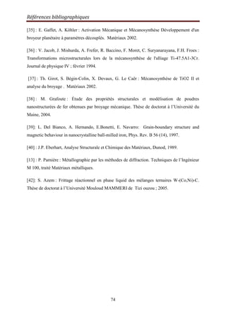 Références bibliographiques
74
[35] : E. Gaffet, A. Köhler : Activation Mécanique et Mécanosynthèse Développement d'un
broyeur planétaire à paramètres découplés. Matériaux 2002.
[36] : V. Jacob, J. Mishurda, A. Frefer, R. Baccino, F. Moret, C. Suryanarayana, F.H. Froes :
Transformations microstructurales lors de la mécanosynthèse de l'alliage Ti-47.5A1-3Cr.
Journal de physique IV ; février 1994.
[37] : Th. Girot, S. Bégin-Colin, X. Devaux, G. Le Caër : Mécanosynthèse de TiO2 II et
analyse du broyage . Matériaux 2002.
[38] : M. Grafoute : Étude des propriétés structurales et modélisation de poudres
nanostructurées de fer obtenues par broyage mécanique. Thèse de doctorat à l‟Université du
Maine, 2004.
[39]: L. Del Bianco, A. Hernando, E.Bonetti, E. Navarro: Grain-boundary structure and
magnetic behaviour in nanocrystalline ball-milled iron, Phys. Rev. B 56 (14), 1997.
[40] : J.P. Eberhart, Analyse Structurale et Chimique des Matériaux, Dunod, 1989.
[13] : P. Parnière : Métallographie par les méthodes de diffraction. Techniques de l‟Ingénieur
M 100, traité Matériaux métalliques.
[42]: S. Azem : Frittage réactionnel en phase liquid des mélanges ternaires W-(Co,Ni)-C.
Thèse de doctorat à l‟Université Mouloud MAMMERI de Tizi ouzou ; 2005.
 