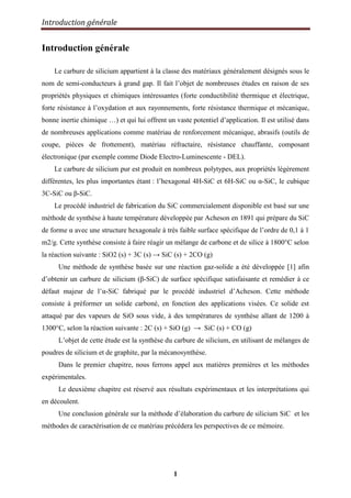 Introduction générale
1
Introduction générale
Le carbure de silicium appartient à la classe des matériaux généralement désignés sous le
nom de semi-conducteurs à grand gap. Il fait l‟objet de nombreuses études en raison de ses
propriétés physiques et chimiques intéressantes (forte conductibilité thermique et électrique,
forte résistance à l‟oxydation et aux rayonnements, forte résistance thermique et mécanique,
bonne inertie chimique …) et qui lui offrent un vaste potentiel d‟application. Il est utilisé dans
de nombreuses applications comme matériau de renforcement mécanique, abrasifs (outils de
coupe, pièces de frottement), matériau réfractaire, résistance chauffante, composant
électronique (par exemple comme Diode Electro-Luminescente - DEL).
Le carbure de silicium pur est produit en nombreux polytypes, aux propriétés légèrement
différentes, les plus importantes étant : l‟hexagonal 4H-SiC et 6H-SiC ou α-SiC, le cubique
3C-SiC ou β-SiC.
Le procédé industriel de fabrication du SiC commercialement disponible est basé sur une
méthode de synthèse à haute température développée par Acheson en 1891 qui prépare du SiC
de forme α avec une structure hexagonale à très faible surface spécifique de l‟ordre de 0,1 à 1
m2/g. Cette synthèse consiste à faire réagir un mélange de carbone et de silice à 1800°C selon
la réaction suivante : SiO2 (s) + 3C (s) → SiC (s) + 2CO (g)
Une méthode de synthèse basée sur une réaction gaz-solide a été développée [1] afin
d‟obtenir un carbure de silicium (β-SiC) de surface spécifique satisfaisante et remédier à ce
défaut majeur de l‟α-SiC fabriqué par le procédé industriel d‟Acheson. Cette méthode
consiste à préformer un solide carboné, en fonction des applications visées. Ce solide est
attaqué par des vapeurs de SiO sous vide, à des températures de synthèse allant de 1200 à
1300°C, selon la réaction suivante : 2C (s) + SiO (g) → SiC (s) + CO (g)
L‟objet de cette étude est la synthèse du carbure de silicium, en utilisant de mélanges de
poudres de silicium et de graphite, par la mécanosynthèse.
Dans le premier chapitre, nous ferrons appel aux matières premières et les méthodes
expérimentales.
Le deuxième chapitre est réservé aux résultats expérimentaux et les interprétations qui
en découlent.
Une conclusion générale sur la méthode d‟élaboration du carbure de silicium SiC et les
méthodes de caractérisation de ce matériau précédera les perspectives de ce mémoire.
 