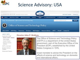 Science Advisory: USA
The Office of Science and Technology Policy
(OSTP) is a department of the United States
government, part of the Executive Office of the
President (EOP), established by the United
States Congress in 1976,
broad mandate to advise the President on the
effects of science and technology on domestic
and international affairs.
 