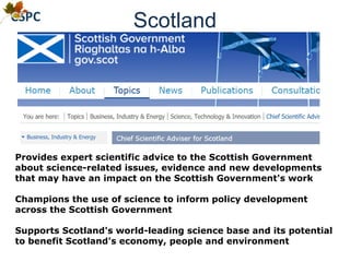 Scotland
Provides expert scientific advice to the Scottish Government
about science-related issues, evidence and new developments
that may have an impact on the Scottish Government's work
Champions the use of science to inform policy development
across the Scottish Government
Supports Scotland's world-leading science base and its potential
to benefit Scotland's economy, people and environment
 