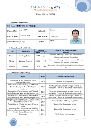 Mehrdad Sarhangi (CV)
MehrdadSarhangi@gmail.com
Pg.1
Phone: 00989141040209
1- Personal Information:
Full Name: Mehrdad Sarhangi
Passport No:
A34003715
Nationality:
Iranian
Place of Birth:
Malekan, Iran
Date of Birth: 30/06/1985
Marital Status : Single Gender:
Male
2- Education & Qualification:
Level Majored in
Duration Name of the school/university
/instituteFrom To
Doctor Geology, Tectonic 2015 yet
Department of Geology , Science and Research branch,
Islamic Azad University, Tehran, Iran
Master Geology, Tectonic 2009 2012
Department of Geology , Science and Research branch,
Islamic Azad University, Tehran, Iran
Bachelor Geology 2005 2009
Department of Geology, Islamic Azad University, Tabriz,
Iran
3- Experience Engineering
Issue Time Company/ Organization
Preparation of the National Atlas of
Geological Hazards
2020 Geological Survey of Iran
Preparation of tourism map and Atlas of
Piranshahr city of West Azerbaijan
province
2019
West Azerbaijan Cultural Heritage, Tourism &
Handicrafts, Tourism & Handicrafts administration
Preparation of tourism map and Atlas of
Sardasht city of West Azerbaijan province
2019
West Azerbaijan Cultural Heritage, Tourism &
Handicrafts, Tourism & Handicrafts administration
Preparation of tourism map and Atlas of
Naqadeh city of West Azerbaijan province
2019
West Azerbaijan Cultural Heritage, Tourism &
Handicrafts, Tourism & Handicrafts administration
Morphotectonic and Structural Analysis of the
Zendan Fault, South of Iran
2017-
2019
Iranian Offshore Oil Company (IOOC)
Preparation of Geotourism map of Sarein
Area
2018
Geographic Organization of Iran
Assessment of active tectonics and the effect
faults on military structures on the coast of the
Persian Gulf and Oman Sea.
2013
Geographic Organization of Iran
Internships 2011 Abrah Gustar Tadbir company
 