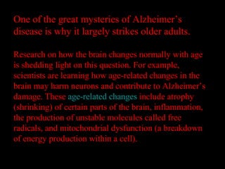 One of the great mysteries of Alzheimer’s
disease is why it largely strikes older adults.
Research on how the brain changes normally with age
is shedding light on this question. For example,
scientists are learning how age-related changes in the
brain may harm neurons and contribute to Alzheimer’s
damage. These age-related changes include atrophy
(shrinking) of certain parts of the brain, inflammation,
the production of unstable molecules called free
radicals, and mitochondrial dysfunction (a breakdown
of energy production within a cell).
 