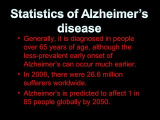 • Generally, it is diagnosed in people
over 65 years of age, although the
less-prevalent early onset of
Alzheimer’s can occur much earlier.
• In 2006, there were 26.6 million
sufferers worldwide.
• Alzheimer’s is predicted to affect 1 in
85 people globally by 2050.
 
