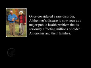 The Impact of AD
Once considered a rare disorder,
Alzheimer’s disease is now seen as a
major public health problem that is
seriously affecting millions of older
Americans and their families.
Slide 2
 