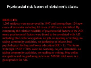 RESULTS:
1,203 subjects were resurveyed in 1997 and among them 124 new
cases of dementia including 81 cases of AD were identified. By
computing the relative risk(RR) of psychosocial factors to the AD,
many psychosocial factors were found to be correlated with AD
including blue collar occupation, no job, no reading or writing, no
taking community activities, no gardening in leisure, bad
psychological feeling and lower education (RR > 1). The items
with high PARP > 50% were not working, no job, retirement, no
taking community activities, no reading or writing, blue collar
occupation and no gardening in leisure. MMSE total score is a
good predict for AD.
Psychosocial risk factors of Alzheimer's disease
 