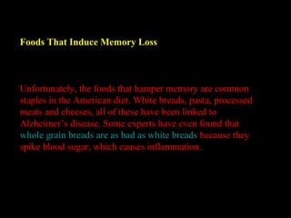 Foods That Induce Memory Loss
Unfortunately, the foods that hamper memory are common
staples in the American diet. White breads, pasta, processed
meats and cheeses, all of these have been linked to
Alzheimer’s disease. Some experts have even found that
whole grain breads are as bad as white breads because they
spike blood sugar, which causes inflammation.
 