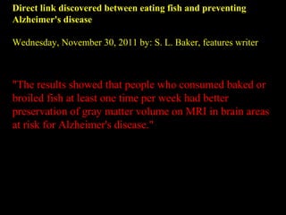 Direct link discovered between eating fish and preventing
Alzheimer's disease
Wednesday, November 30, 2011 by: S. L. Baker, features writer
"The results showed that people who consumed baked or
broiled fish at least one time per week had better
preservation of gray matter volume on MRI in brain areas
at risk for Alzheimer's disease."
 