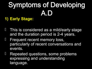 1) Early Stage:
 This is considered as a mild/early stage
and the duration period is 2-4 years.
 Frequent recent memory loss,
particularly of recent conversations and
events.
 Repeated questions, some problems
expressing and understanding
language.
 