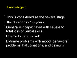 Last stage :
 This is considered as the severe stage
 the duration is 1-3 years.
 Generally incapacitated with severe to
total loss of verbal skills.
 Unable to care for self.
 Extreme problems with mood, behavioral
problems, hallucinations, and delirium.
 
