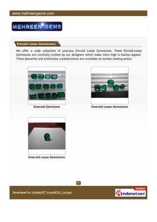 Emrald Loose Gemstones:

We offer a wide collection of precious Emrald Loose Gemstones. These Emrald Loose
Gemstones are carefully crafted by our designers which make them high in fashion appeal.
These beautiful and artistically created stones are available at market leading prices.




            Emerald Gemstone                        Emerald Loose Gemstones




        Emerald Loose Gemstones
 