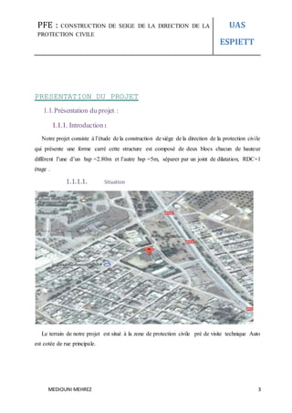 PFE : CONSTRUCTION DE SEIGE DE LA DIRECTION DE LA
PROTECTION CIVILE
UAS
ESPIETT
MEDIOUNI MEHREZ 3
PRESENTATION DU PROJET
1.1.Présentation du projet :
1.1.1. Introduction :
Notre projet consiste à l’étude de la construction de siège de la direction de la protection civile
qui présente une forme carré cette structure est composé de deux blocs chacun de hauteur
différent l’une d’un hsp =2.80m et l’autre hsp =5m, séparer par un joint de dilatation, RDC+1
étage .
1.1.1.1. Situation
Le terrain de notre projet est situé à la zone de protection civile pré de visite technique Auto
est cotée de rue principale.
 