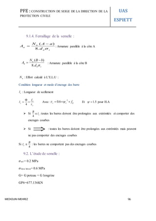 PFE : CONSTRUCTION DE SEIGE DE LA DIRECTION DE LA
PROTECTION CIVILE
UAS
ESPIETT
MEDIOUNI MEHREZ 96
9.1.4. Ferraillage de la semelle :
sa
u
a
d
aAN
A
.8
)( 
 : Armature parallèle à la côte A
: Armature parallèle à la côte B
uN : Effort calculé à L’E.L.U :
Condition longueur et mode d’encrage des barre
sl : Longueur de scellement
s
e
s
f
l




4
Avec : tjss f
2
6.0  Et 5.1 pour H.A
 Si :
4
sl
B
 toutes les barres doivent être prolongées aux extrémités et comporter des
encrages courbes
 Si  : toutes les barres doivent être prolongées aux extrémités mais peuvent
ne pas comporter des encrages courbes
Si
4
B
ls  : les barres ne comportent pas des encrages courbes
9.2. L’étude de semelle :
𝜎sol = 0.2 MPa
𝜎Gros béton= 0.6 MPa
G= G poteau + G longrine
GP6=677.136KN
sb
u
b
d
bBN
A
.8
)( 

 