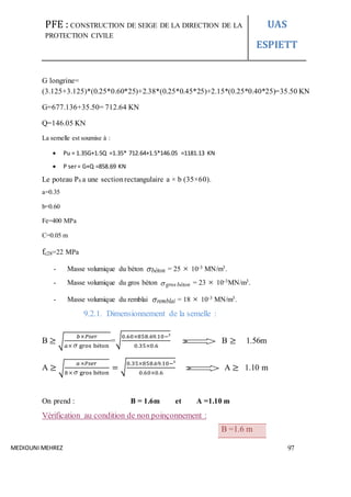 PFE : CONSTRUCTION DE SEIGE DE LA DIRECTION DE LA
PROTECTION CIVILE
UAS
ESPIETT
MEDIOUNI MEHREZ 97
G longrine=
(3.125+3.125)*(0.25*0.60*25)+2.38*(0.25*0.45*25)+2.15*(0.25*0.40*25)=35.50 KN
G=677.136+35.50= 712.64 KN
Q=146.05 KN
La semelle est soumise à :
 Pu = 1.35G+1.5Q =1.35* 712.64+1.5*146.05 =1181.13 KN
 P ser= G+Q =858.69 KN
Le poteau P6 a une sectionrectangulaire a × b (35×60).
a=0.35
b=0.60
Fe=400 MPa
C=0.05 m
fc28=22 MPa
- Masse volumique du béton béton = 25  10-3 MN/m3.
- Masse volumique du gros béton  bétongros = 23  10-3MN/m3.
- Masse volumique du remblai remblai = 18  10-3 MN/m3.
9.2.1. Dimensionnement de la semelle :
B ≥ √
𝑏×𝑃𝑠𝑒𝑟
𝑎× gros béton
=√
0.60×858.69.10−³
0.35×0.6
B ≥ 1.56m
A ≥ √
𝑎×𝑃𝑠𝑒𝑟
𝑏× gros béton
= √
0.35×858.69.10−³
0.60×0.6
A ≥ 1.10 m
On prend : B = 1.6m et A =1.10 m
Vérification au condition de non poinçonnement :
B =1.6 m
 