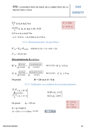 PFE : CONSTRUCTION DE SEIGE DE LA DIRECTION DE LA
PROTECTION CIVILE
UAS
ESPIETT
MEDIOUNI MEHREZ 98
𝐵−𝑏
4
≤ da et db≤ A-a
1.6−0.6
4
≤ da et db≤ 1.10 - 0.35
0.25 m ≤ da et db≤0.75m
 h = 0.45 m → db=0.40m et da=0.30 m
9.2.2. Dimensionnement du gros béton :
P’ser = Pser+Psemelle =858.69+(1.10 × 1.6 × 0.45 × 25)
P’’ser = 878.49 KN
Déterminationdu BGB et AGB:
B’ ≥ √
𝐵×𝑃′𝑠𝑒𝑟
𝐴×𝜎sol
= √
1.6×878.49.10−³
1.10×0.2
B’ ≥ 2.52 m
A’ ≥ √
𝐴×𝑃′𝑠𝑒𝑟
𝐵×𝜎sol
= √
0.95×875.79.10−³
1,6×0.2
A’ ≥ 1.73 m
On prend: B’ = 2.8 m et A’ =2 m
9.2.3. Vérification au condition de non poinçonnement :





9.02.0
2.130.0
b
a
d
d
On prend : da = 120 cm
H = da+1cm+c
cmH 13051120  H = 1.30cm
A =1.10m
h = 0.45 m
B’ =2.8 m
A’ =2 m
H= 1.30 m










AAd
AA
BBd
BB
b
a
'
4
'
'
4
'
 