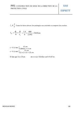 PFE : CONSTRUCTION DE SEIGE DE LA DIRECTION DE LA
PROTECTION CIVILE
UAS
ESPIETT
MEDIOUNI MEHREZ 100
4
A
lsa  :Toutes les barres doivent être prolongées aux extrémités et comporter des crochets.
s
b
sb
fe
l



4
cm01.54
592.2
400
4
4.1

e = h ≥ max {
15 𝑐𝑚
12∅𝑚𝑎𝑥 + 6 𝑐𝑚
e = h ≥ max {
15 𝑐𝑚
12 × 2 + 6 = 25 𝑐𝑚
Il faut que h ≥ 25cm Vérifier car h=0.45 m
 