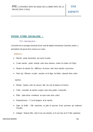 PFE : CONSTRUCTION DE SEIGE DE LA DIRECTION DE LA
PROTECTION CIVILE
UAS
ESPIETT
MEDIOUNI MEHREZ 102
ETUDE D’UNE ESCALIER :
10.1. Introduction :
L’escalier est un ouvrage constitué d’une suite de degrés horizontaux (marches; palier…)
permettant de passer d’un niveau à un autre.
Définitions :
 Marche : partie horizontale qui reçoit le poids.
 Contre marche : partie verticale entre deux marches, évitant les chutes de l’objet.
 Hauteur de marche (h) : différence de niveau entre deux marches successives.
 Giron (g) : Distance en plan ; mesurée sur la ligne de foulée, séparant deux contre
marches.
 Montée : hauteur entre les niveaux finis des sols de départ et d’arrivée.
 Volée : ensemble de marche compris entre deux paliers consécutifs.
 Palier : plate-forme constituant un repos entre deux volées.
 Emmarchement : C’est la longueur de la marche.
 Ligne de foulée : Elle représente en plan le parcours d’une personne qui emprunte
l’escalier.
 échappé : Hauteur libre entre le nez des marches et la sous face de la Volée supérieure.
 