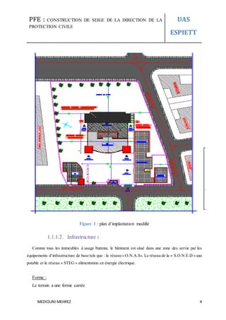 PFE : CONSTRUCTION DE SEIGE DE LA DIRECTION DE LA
PROTECTION CIVILE
UAS
ESPIETT
MEDIOUNI MEHREZ 4
Figure 1 : plan d’implantation modifié
1.1.1.2. Infrastructure :
Comme tous les immeubles à usage bureau, le bâtiment est situé dans une zone des servie par les
équipements d’infrastructure de base tels que : le réseau « O.N.A.S». Le réseau de la « S.O.N.E.D » eau
potable et le réseau « STEG » alimentation en énergie électrique.
Forme :
Le terrain a une forme carrée
 