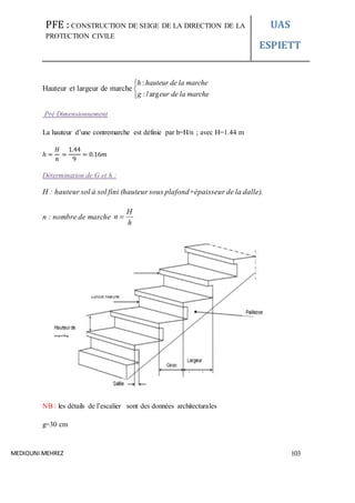 PFE : CONSTRUCTION DE SEIGE DE LA DIRECTION DE LA
PROTECTION CIVILE
UAS
ESPIETT
MEDIOUNI MEHREZ 103
Hauteur et largeur de marche



marcheladeeurlg
marcheladehauteurh
arg:
:
Pré Dimensionnement
La hauteur d’une contremarche est définie par h=H/n ; avec H=1.44 m
ℎ =
𝐻
𝑛
=
1.44
9
= 0.16𝑚
Détermination de G et h :
H : hauteur sol à sol fini (hauteur sous plafond+épaisseur de la dalle).
n : nombre de marche
h
H
n 
NB : les détails de l’escalier sont des données architecturales
g=30 cm
 