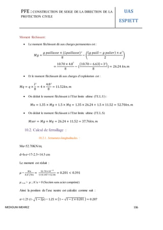 PFE : CONSTRUCTION DE SEIGE DE LA DIRECTION DE LA
PROTECTION CIVILE
UAS
ESPIETT
MEDIOUNI MEHREZ 106
Moment fléchissant:
 Le moment fléchissant dû aux charges permanentes est :
𝑀𝑔 =
𝑔 𝑝𝑎𝑖𝑙𝑙𝑎𝑠𝑠𝑒 × (𝐿𝑝𝑎𝑖𝑙𝑙𝑎𝑠𝑠𝑒)²
8
− (
( 𝑔 𝑝𝑎𝑖𝑙𝑙 − 𝑔 𝑝𝑎𝑙𝑖𝑒𝑟) × 𝑎2
2
)
=
10.70 × 4.8²
8
− (
(10.70− 6.63) ∗ 3²)
8
) = 26.24 𝑘𝑛. 𝑚
 Et le moment fléchissant dû aux charges d’exploitation est :
𝑀𝑞 = 𝑞 ×
𝑙²
8
= 4 ×
4.8²
8
= 11.52𝑘𝑛. 𝑚
 On déduit le moment fléchissant à l’Etat limite ultime (l’E.L.U) :
𝑀𝑢 = 1.35 × 𝑀𝑔 + 1.5 × 𝑀𝑞 = 1.35 × 26.24 + 1.5 × 11.52 = 52.70𝑘𝑛. 𝑚
 On déduit le moment fléchissant à l’Etat limite ultime (l’E.L.S)
𝑀𝑠𝑒𝑟 = 𝑀𝑔 + 𝑀𝑞 = 26.24 + 11.52 = 37.76𝑘𝑛. 𝑚
10.2. Calcul de ferraillage :
10.2.1. Armatures longitudinales :
Mu=52.70KN/m;
d=h-e=17-2.5=14.5 cm
Le moment est réduit :
𝜇 =
𝑀𝑢
𝑏.𝑑².𝑓𝑏𝑢
=
52.70×10−3
1×0.145² ×12.46
= 0.201 < 0.391
𝜇 Lim > 𝜇 ; A’u = 0 (Section sans acier comprimé)
Ainsi la position de l’axe neutre est calculée comme suit :
𝛼=1.25 (1- √1 − 2𝜇) = 1.25 × (1− √1 − 2 × 0.201 ) = 0.287
 