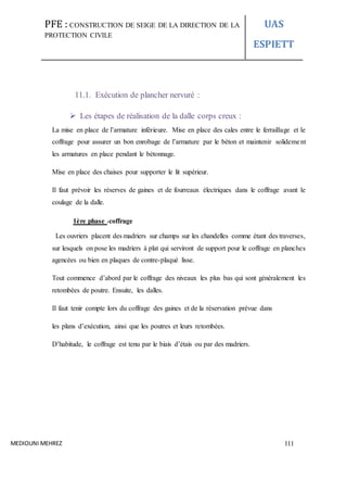 PFE : CONSTRUCTION DE SEIGE DE LA DIRECTION DE LA
PROTECTION CIVILE
UAS
ESPIETT
MEDIOUNI MEHREZ 111
11.1. Exécution de plancher nervuré :
 Les étapes de réalisation de la dalle corps creux :
La mise en place de l’armature inférieure. Mise en place des cales entre le ferraillage et le
coffrage pour assurer un bon enrobage de l’armature par le béton et maintenir solidement
les armatures en place pendant le bétonnage.
Mise en place des chaises pour supporter le lit supérieur.
Il faut prévoir les réserves de gaines et de fourreaux électriques dans le coffrage avant le
coulage de la dalle.
1ère phase :coffrage
Les ouvriers placent des madriers sur champs sur les chandelles comme étant des traverses,
sur lesquels on pose les madriers à plat qui serviront de support pour le coffrage en planches
agencées ou bien en plaques de contre-plaqué lisse.
Tout commence d’abord par le coffrage des niveaux les plus bas qui sont généralement les
retombées de poutre. Ensuite, les dalles.
Il faut tenir compte lors du coffrage des gaines et de la réservation prévue dans
les plans d’exécution, ainsi que les poutres et leurs retombées.
D’habitude, le coffrage est tenu par le biais d’étais ou par des madriers.
 