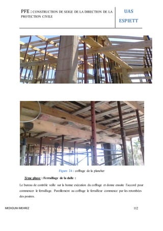 PFE : CONSTRUCTION DE SEIGE DE LA DIRECTION DE LA
PROTECTION CIVILE
UAS
ESPIETT
MEDIOUNI MEHREZ 112
Figure 24 : coffrage de la plancher
2ème phase : Ferraillage de la dalle :
Le bureau de contrôle veille sur la bonne exécution du coffrage et donne ensuite l’accord pour
commencer le ferraillage. Pareillement au coffrage le ferrailleur commence par les retombées
des poutres.
 