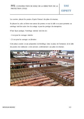 PFE : CONSTRUCTION DE SEIGE DE LA DIRECTION DE LA
PROTECTION CIVILE
UAS
ESPIETT
MEDIOUNI MEHREZ 113
Les ouvriers placent les poutres d’après l’énoncé des plans de structure.
Ils placent les cales en béton tout autour des poutres et sous la dalle et ce pour permettre un
enrobage total des aciers lors du coulage et pour les protéger des intempéries.
D’une façon pratique, l’enrobage minimal doit être de :
- 4 cm pour les ouvrages enterrés.
- 2.5 cm pour les ouvrages en élévation
Cette phase consiste en une préparation du ferraillage (mise en place de l’armature) de la dalle
des poutres des raidisseurs et des nervures conformément aux plans de structure.
 