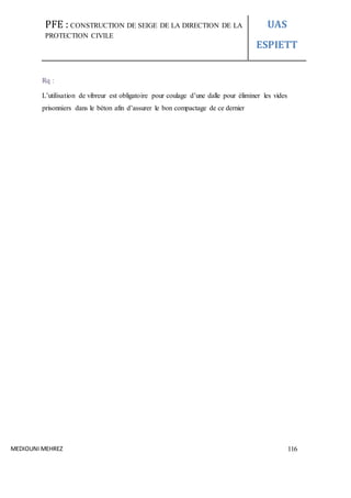 PFE : CONSTRUCTION DE SEIGE DE LA DIRECTION DE LA
PROTECTION CIVILE
UAS
ESPIETT
MEDIOUNI MEHREZ 116
Rq :
L’utilisation de vibreur est obligatoire pour coulage d’une dalle pour éliminer les vides
prisonniers dans le béton afin d’assurer le bon compactage de ce dernier
 